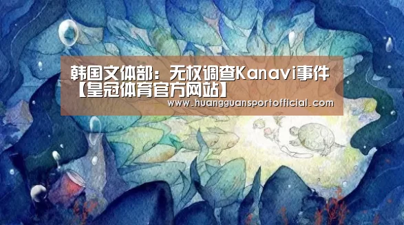 韩国文体部:无权调查Kanavi事件【皇冠体育官方网站】(图1) 皇冠体育官方网站
